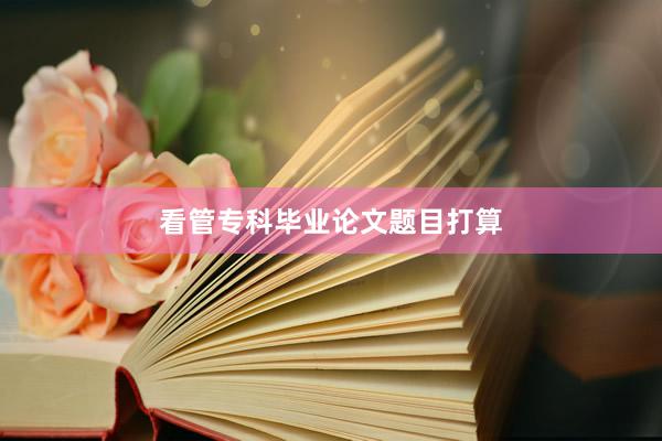 看管专科毕业论文题目打算